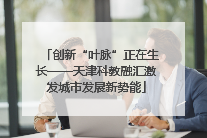 创新“叶脉”正在生长——天津科教融汇激发城市发展新势能